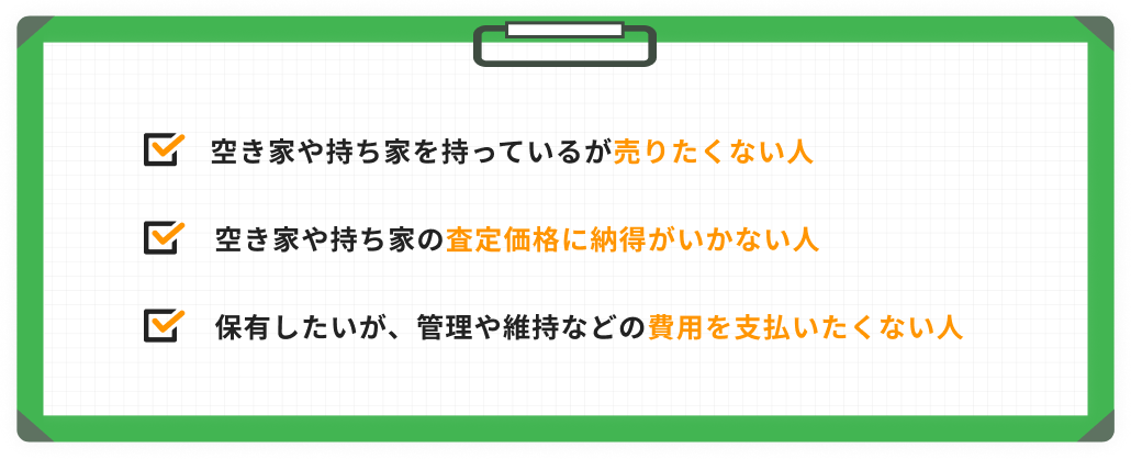 空き家や持ち家を持っているが売りたくない人 空き家や持ち家の査定価格に納得がいかない人 保有したいが、管理や維持などの費用を支払いたくない人